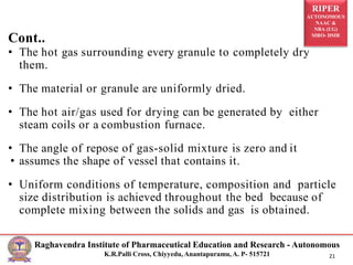 RIPER
AUTONOMOUS
NAAC &
NBA (UG)
SIRO- DSIR
Raghavendra Institute of Pharmaceutical Education and Research - Autonomous
K.R.Palli Cross, Chiyyedu, Anantapuramu, A. P- 515721 21
Cont..
• The hot gas surrounding every granule to completely dry
them.
• The material or granule are uniformly dried.
• The hot air/gas used for drying can be generated by either
steam coils or a combustion furnace.
• The angle of repose of gas-solid mixture is zero and it
• assumes the shape of vessel that contains it.
• Uniform conditions of temperature, composition and particle
size distribution is achieved throughout the bed because of
complete mixing between the solids and gas is obtained.
 