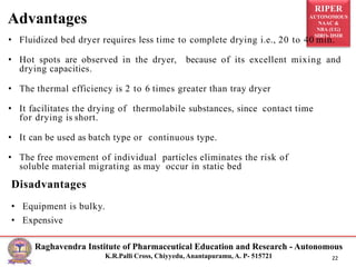 RIPER
AUTONOMOUS
NAAC &
NBA (UG)
SIRO- DSIR
Raghavendra Institute of Pharmaceutical Education and Research - Autonomous
K.R.Palli Cross, Chiyyedu, Anantapuramu, A. P- 515721 22
• Fluidized bed dryer requires less time to complete drying i.e., 20 to 40 min.
• Hot spots are observed in the dryer, because of its excellent mixing and
drying capacities.
• The thermal efficiency is 2 to 6 times greater than tray dryer
• It facilitates the drying of thermolabile substances, since contact time
for drying is short.
• It can be used as batch type or continuous type.
• The free movement of individual particles eliminates the risk of
soluble material migrating as may occur in static bed
Disadvantages
• Equipment is bulky.
• Expensive
Advantages
 