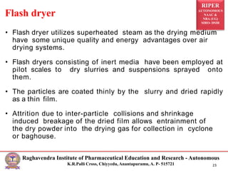 RIPER
AUTONOMOUS
NAAC &
NBA (UG)
SIRO- DSIR
Raghavendra Institute of Pharmaceutical Education and Research - Autonomous
K.R.Palli Cross, Chiyyedu, Anantapuramu, A. P- 515721 23
• Flash dryer utilizes superheated steam as the drying medium
have some unique quality and energy advantages over air
drying systems.
• Flash dryers consisting of inert media have been employed at
pilot scales to dry slurries and suspensions sprayed onto
them.
• The particles are coated thinly by the slurry and dried rapidly
as a thin film.
• Attrition due to inter-particle collisions and shrinkage
induced breakage of the dried film allows entrainment of
the dry powder into the drying gas for collection in cyclone
or baghouse.
Flash dryer
 