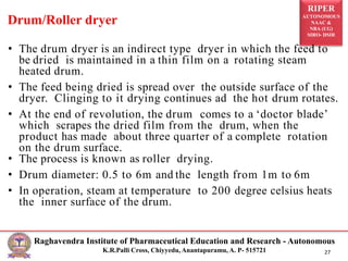 RIPER
AUTONOMOUS
NAAC &
NBA (UG)
SIRO- DSIR
Raghavendra Institute of Pharmaceutical Education and Research - Autonomous
K.R.Palli Cross, Chiyyedu, Anantapuramu, A. P- 515721 27
• The drum dryer is an indirect type dryer in which the feed to
be dried is maintained in a thin film on a rotating steam
heated drum.
• The feed being dried is spread over the outside surface of the
dryer. Clinging to it drying continues ad the hot drum rotates.
• At the end of revolution, the drum comes to a ‘doctor blade’
which scrapes the dried film from the drum, when the
product has made about three quarter of a complete rotation
on the drum surface.
• The process is known as roller drying.
• Drum diameter: 0.5 to 6m and the length from 1m to 6m
• In operation, steam at temperature to 200 degree celsius heats
the inner surface of the drum.
Drum/Roller dryer
 