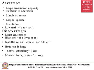 RIPER
AUTONOMOUS
NAAC &
NBA (UG)
SIRO- DSIR
Raghavendra Institute of Pharmaceutical Education and Research - Autonomous
K.R.Palli Cross, Chiyyedu, Anantapuramu, A. P- 515721 31
• Large production capacity
• Continuous operation
• Simple structure
• Easy to operate
• Less failure
• Low maintenance costs
Disadvantages
• Large equipment
• High one time investment
• Installation and removal are difficult
• Heat loss is large
• Thermal efficiency is low
• Material in dryer stay for long
Advantages
 