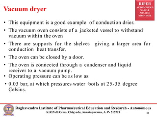 RIPER
AUTONOMOUS
NAAC &
NBA (UG)
SIRO- DSIR
Raghavendra Institute of Pharmaceutical Education and Research - Autonomous
K.R.Palli Cross, Chiyyedu, Anantapuramu, A. P- 515721 32
• This equipment is a good example of conduction drier.
• The vacuum oven consists of a jacketed vessel to withstand
vacuum within the oven
• There are supports for the shelves giving a larger area for
conduction heat transfer.
• The oven can be closed by a door.
• The oven is connected through a condenser and liquid
receiver to a vacuum pump.
• Operating pressure can be as low as
• 0.03 bar, at which pressures water boils at 25-35 degree
Celsius.
Vacuum dryer
 