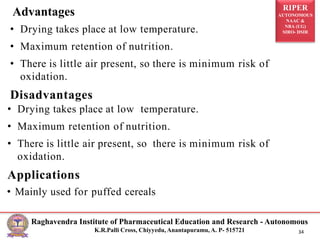 RIPER
AUTONOMOUS
NAAC &
NBA (UG)
SIRO- DSIR
Raghavendra Institute of Pharmaceutical Education and Research - Autonomous
K.R.Palli Cross, Chiyyedu, Anantapuramu, A. P- 515721 34
• Drying takes place at low temperature.
• Maximum retention of nutrition.
• There is little air present, so there is minimum risk of
oxidation.
Disadvantages
• Drying takes place at low temperature.
• Maximum retention of nutrition.
• There is little air present, so there is minimum risk of
oxidation.
Applications
• Mainly used for puffed cereals
Advantages
 