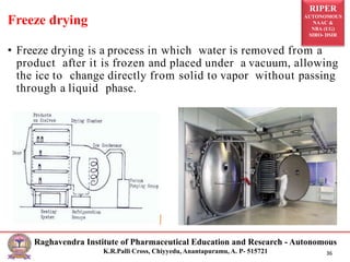 RIPER
AUTONOMOUS
NAAC &
NBA (UG)
SIRO- DSIR
Raghavendra Institute of Pharmaceutical Education and Research - Autonomous
K.R.Palli Cross, Chiyyedu, Anantapuramu, A. P- 515721 36
• Freeze drying is a process in which water is removed from a
product after it is frozen and placed under a vacuum, allowing
the ice to change directly from solid to vapor without passing
through a liquid phase.
Freeze drying
 