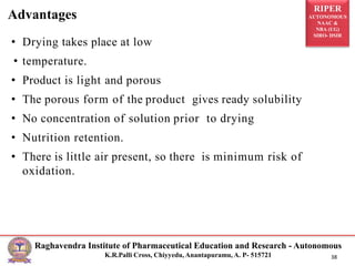 RIPER
AUTONOMOUS
NAAC &
NBA (UG)
SIRO- DSIR
Raghavendra Institute of Pharmaceutical Education and Research - Autonomous
K.R.Palli Cross, Chiyyedu, Anantapuramu, A. P- 515721 38
• Drying takes place at low
• temperature.
• Product is light and porous
• The porous form of the product gives ready solubility
• No concentration of solution prior to drying
• Nutrition retention.
• There is little air present, so there is minimum risk of
oxidation.
Advantages
 