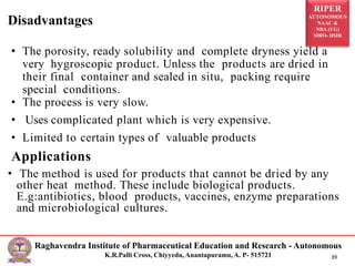 RIPER
AUTONOMOUS
NAAC &
NBA (UG)
SIRO- DSIR
Raghavendra Institute of Pharmaceutical Education and Research - Autonomous
K.R.Palli Cross, Chiyyedu, Anantapuramu, A. P- 515721 39
• The porosity, ready solubility and complete dryness yield a
very hygroscopic product. Unless the products are dried in
their final container and sealed in situ, packing require
special conditions.
• The process is very slow.
• Uses complicated plant which is very expensive.
• Limited to certain types of valuable products
Applications
• The method is used for products that cannot be dried by any
other heat method. These include biological products.
E.g:antibiotics, blood products, vaccines, enzyme preparations
and microbiological cultures.
Disadvantages
 