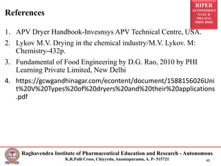 RIPER
AUTONOMOUS
NAAC &
NBA (UG)
SIRO- DSIR
Raghavendra Institute of Pharmaceutical Education and Research - Autonomous
K.R.Palli Cross, Chiyyedu, Anantapuramu, A. P- 515721 40
1. APV Dryer Handbook-Invesnsys APV Technical Centre, USA.
2. Lykov M.V. Drying in the chemical industry/M.V. Lykov. M:
Chemistry-432p.
3. Fundamental of Food Engineering by D.G. Rao, 2010 by PHI
Learning Private Limited, New Delhi
4. https://gcwgandhinagar.com/econtent/document/1588156026Uni
t%20V%20Types%20of%20dryers%20and%20their%20applications
.pdf
References
 