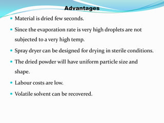 Advantages
 Material is dried few seconds.

 Since the evaporation rate is very high droplets are not
  subjected to a very high temp.

 Spray dryer can be designed for drying in sterile conditions.

 The dried powder will have uniform particle size and
  shape.

 Labour costs are low.

 Volatile solvent can be recovered.
 