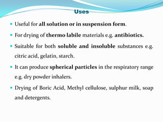 Uses

 Useful for all solution or in suspension form.

 For drying of thermo labile materials e.g. antibiotics.

 Suitable for both soluble and insoluble substances e.g.
  citric acid, gelatin, starch.

 It can produce spherical particles in the respiratory range
  e.g. dry powder inhalers.

 Drying of Boric Acid, Methyl cellulose, sulphur milk, soap
  and detergents.
 