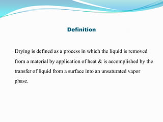 Definition


Drying is defined as a process in which the liquid is removed
from a material by application of heat & is accomplished by the
transfer of liquid from a surface into an unsaturated vapor
phase.
 