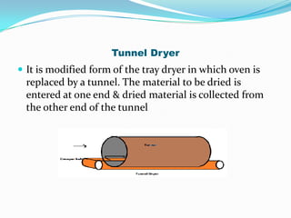 Tunnel Dryer
 It is modified form of the tray dryer in which oven is
  replaced by a tunnel. The material to be dried is
  entered at one end & dried material is collected from
  the other end of the tunnel
 
