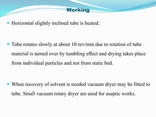 Working

 Horizontal slightly inclined tube is heated.



 Tube rotates slowly at about 10 rev/min due to rotation of tube
  material is turned over by tumbling effect and drying takes place
  from individual particles and not from static bed.



 When recovery of solvent is needed vacuum dryer may be fitted to
  tube. Small vacuum rotary dryer are used for aseptic works.
 