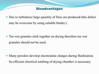 Disadvantages

 Due to turbulence large quantity of fines are produced (this defect
  may be overcome by using suitable binder.).



 Too wet granules stick together on drying therefore too wet
  granules should not be used.



 Many powders develop electrostatic charges during fluidization.
  So efficient electrical earthing of drying chamber is necessary.
 