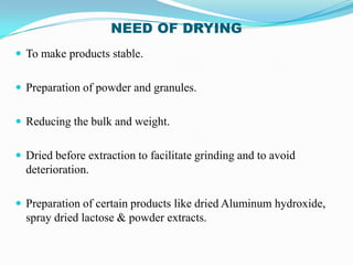 NEED OF DRYING
 To make products stable.


 Preparation of powder and granules.


 Reducing the bulk and weight.


 Dried before extraction to facilitate grinding and to avoid
  deterioration.

 Preparation of certain products like dried Aluminum hydroxide,
  spray dried lactose & powder extracts.
 