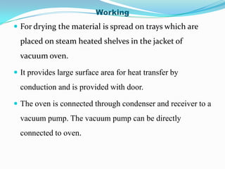 Working
 For drying the material is spread on trays which are
  placed on steam heated shelves in the jacket of
  vacuum oven.

 It provides large surface area for heat transfer by
  conduction and is provided with door.

 The oven is connected through condenser and receiver to a
  vacuum pump. The vacuum pump can be directly
  connected to oven.
 
