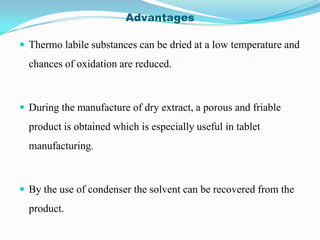 Advantages

 Thermo labile substances can be dried at a low temperature and
  chances of oxidation are reduced.



 During the manufacture of dry extract, a porous and friable
  product is obtained which is especially useful in tablet
  manufacturing.



 By the use of condenser the solvent can be recovered from the
  product.
 