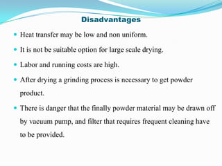 Disadvantages

 Heat transfer may be low and non uniform.

 It is not be suitable option for large scale drying.

 Labor and running costs are high.

 After drying a grinding process is necessary to get powder
  product.

 There is danger that the finally powder material may be drawn off
  by vacuum pump, and filter that requires frequent cleaning have
  to be provided.
 
