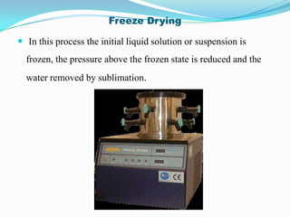 Freeze Drying

 In this process the initial liquid solution or suspension is
  frozen, the pressure above the frozen state is reduced and the
  water removed by sublimation.
 