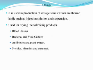 Uses

 It is used in production of dosage forms which are thermo
  labile such as injection solution and suspension.

 Used for drying the following products.

    Blood Plasma

    Bacterial and Viral Culture.

    Antibiotics and plant extract.

    Steroids, vitamins and enzymes.
 