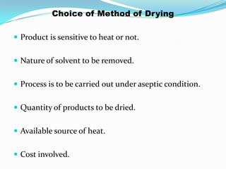 Choice of Method of Drying

 Product is sensitive to heat or not.


 Nature of solvent to be removed.


 Process is to be carried out under aseptic condition.


 Quantity of products to be dried.


 Available source of heat.


 Cost involved.
 