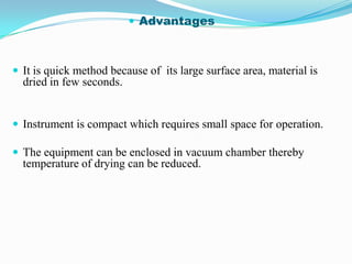  Advantages



 It is quick method because of its large surface area, material is
  dried in few seconds.


 Instrument is compact which requires small space for operation.

 The equipment can be enclosed in vacuum chamber thereby
  temperature of drying can be reduced.
 