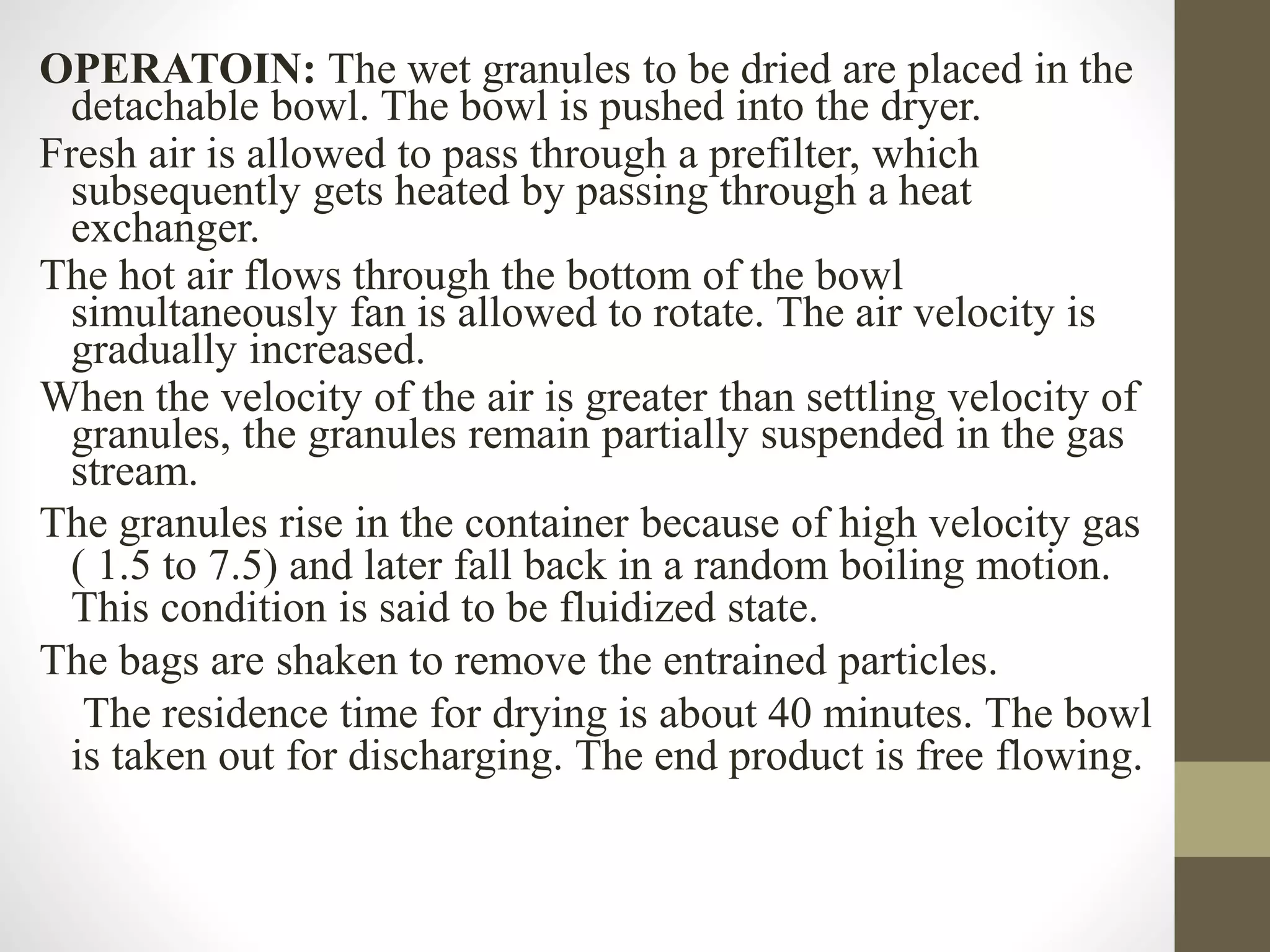 OPERATOIN: The wet granules to be dried are placed in the
detachable bowl. The bowl is pushed into the dryer.
Fresh air is allowed to pass through a prefilter, which
subsequently gets heated by passing through a heat
exchanger.
The hot air flows through the bottom of the bowl
simultaneously fan is allowed to rotate. The air velocity is
gradually increased.
When the velocity of the air is greater than settling velocity of
granules, the granules remain partially suspended in the gas
stream.
The granules rise in the container because of high velocity gas
( 1.5 to 7.5) and later fall back in a random boiling motion.
This condition is said to be fluidized state.
The bags are shaken to remove the entrained particles.
The residence time for drying is about 40 minutes. The bowl
is taken out for discharging. The end product is free flowing.
 
