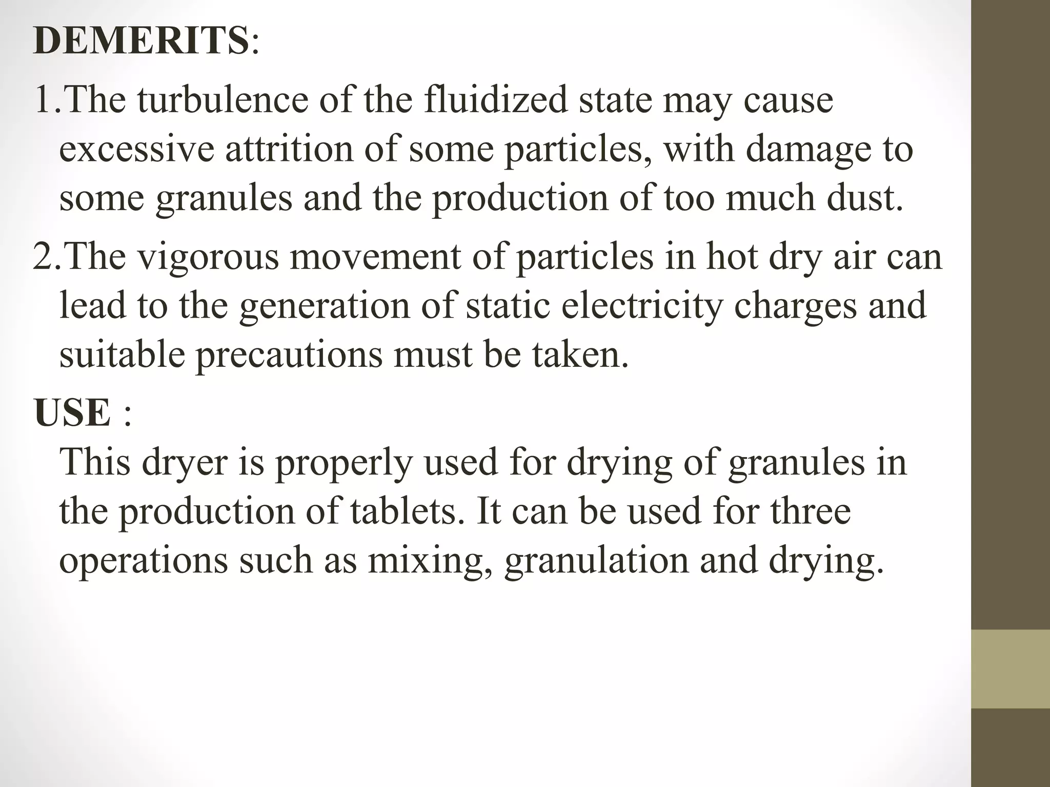 DEMERITS:
1.The turbulence of the fluidized state may cause
excessive attrition of some particles, with damage to
some granules and the production of too much dust.
2.The vigorous movement of particles in hot dry air can
lead to the generation of static electricity charges and
suitable precautions must be taken.
USE :
This dryer is properly used for drying of granules in
the production of tablets. It can be used for three
operations such as mixing, granulation and drying.
 
