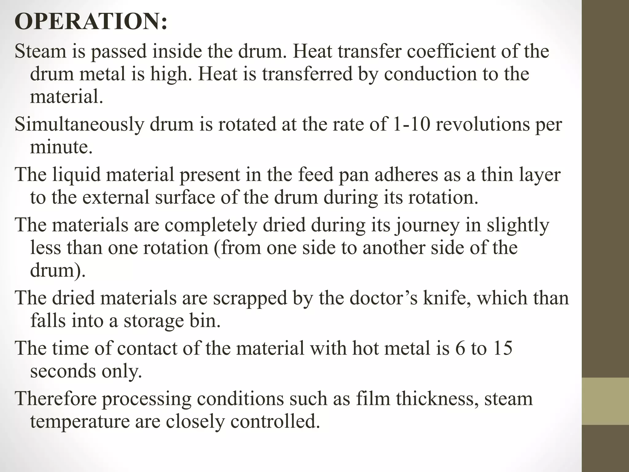 OPERATION:
Steam is passed inside the drum. Heat transfer coefficient of the
drum metal is high. Heat is transferred by conduction to the
material.
Simultaneously drum is rotated at the rate of 1-10 revolutions per
minute.
The liquid material present in the feed pan adheres as a thin layer
to the external surface of the drum during its rotation.
The materials are completely dried during its journey in slightly
less than one rotation (from one side to another side of the
drum).
The dried materials are scrapped by the doctor’s knife, which than
falls into a storage bin.
The time of contact of the material with hot metal is 6 to 15
seconds only.
Therefore processing conditions such as film thickness, steam
temperature are closely controlled.
 