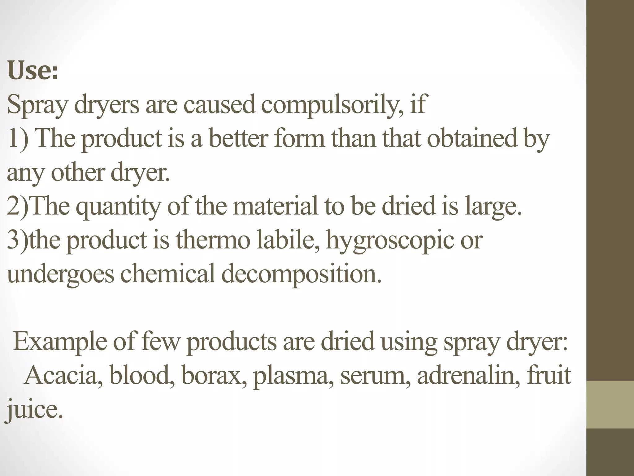 Use:
Spray dryers are caused compulsorily, if
1) The product is a better form than that obtained by
any other dryer.
2)The quantity of the material to be dried is large.
3)the product is thermo labile, hygroscopic or
undergoes chemical decomposition.
Example of few products are dried using spray dryer:
Acacia, blood, borax, plasma, serum, adrenalin, fruit
juice.
 