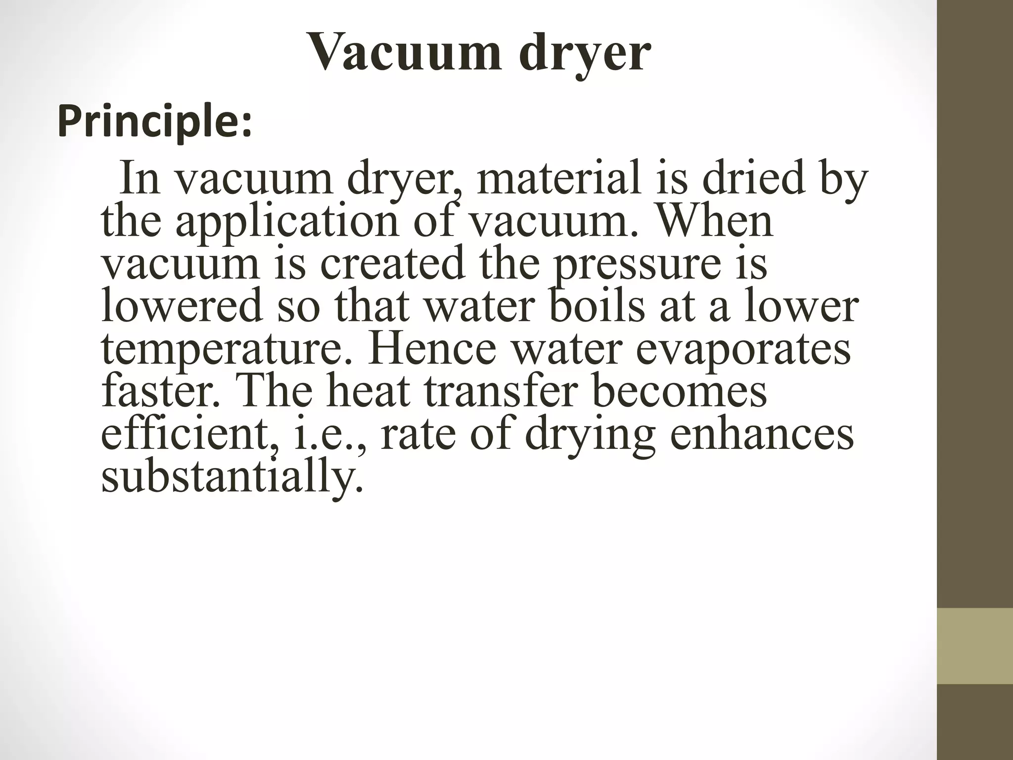 Vacuum dryer
Principle:
In vacuum dryer, material is dried by
the application of vacuum. When
vacuum is created the pressure is
lowered so that water boils at a lower
temperature. Hence water evaporates
faster. The heat transfer becomes
efficient, i.e., rate of drying enhances
substantially.
 