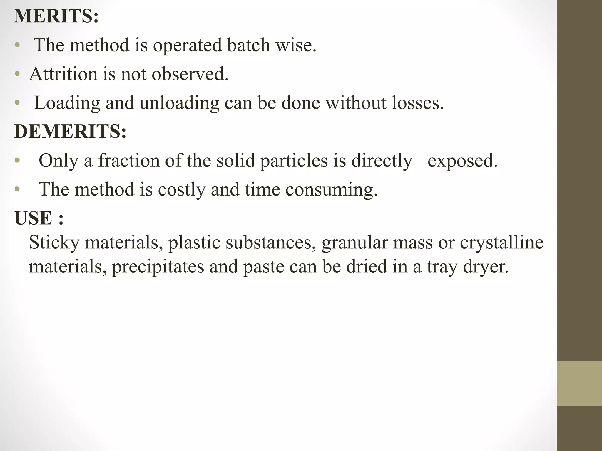 MERITS:
• The method is operated batch wise.
• Attrition is not observed.
• Loading and unloading can be done without losses.
DEMERITS:
• Only a fraction of the solid particles is directly exposed.
• The method is costly and time consuming.
USE :
Sticky materials, plastic substances, granular mass or crystalline
materials, precipitates and paste can be dried in a tray dryer.
 
