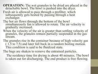 OPERATOIN: The wet granules to be dried are placed in the
detachable bowl. The bowl is pushed into the dryer.
Fresh air is allowed to pass through a prefilter, which
subsequently gets heated by passing through a heat
exchanger.
The hot air flows through the bottom of the bowl
simultaneously fan is allowed to rotate. The air velocity is
gradually increased.
When the velocity of the air is greater than settling velocity of
granules, the granules remain partially suspended in the gas
stream.
The granules rise in the container because of high velocity gas
( 1.5 to 7.5) and later fall back in a random boiling motion.
This condition is said to be fluidized state.
The bags are shaken to remove the entrained particles.
The residence time for drying is about 40 minutes. The bowl
is taken out for discharging. The end product is free flowing.
 