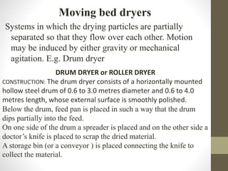 Moving bed dryers
Systems in which the drying particles are partially
separated so that they flow over each other. Motion
may be induced by either gravity or mechanical
agitation. E.g. Drum dryer
DRUM DRYER or ROLLER DRYER
CONSTRUCTION: The drum dryer consists of a horizontally mounted
hollow steel drum of 0.6 to 3.0 metres diameter and 0.6 to 4.0
metres length, whose external surface is smoothly polished.
Below the drum, feed pan is placed in such a way that the drum
dips partially into the feed.
On one side of the drum a spreader is placed and on the other side a
doctor’s knife is placed to scrap the dried material.
A storage bin (or a conveyor ) is placed connecting the knife to
collect the material.
 