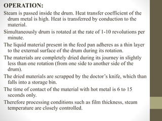 OPERATION:
Steam is passed inside the drum. Heat transfer coefficient of the
drum metal is high. Heat is transferred by conduction to the
material.
Simultaneously drum is rotated at the rate of 1-10 revolutions per
minute.
The liquid material present in the feed pan adheres as a thin layer
to the external surface of the drum during its rotation.
The materials are completely dried during its journey in slightly
less than one rotation (from one side to another side of the
drum).
The dried materials are scrapped by the doctor’s knife, which than
falls into a storage bin.
The time of contact of the material with hot metal is 6 to 15
seconds only.
Therefore processing conditions such as film thickness, steam
temperature are closely controlled.
 