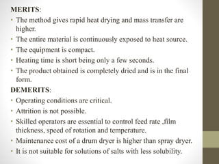 MERITS:
• The method gives rapid heat drying and mass transfer are
higher.
• The entire material is continuously exposed to heat source.
• The equipment is compact.
• Heating time is short being only a few seconds.
• The product obtained is completely dried and is in the final
form.
DEMERITS:
• Operating conditions are critical.
• Attrition is not possible.
• Skilled operators are essential to control feed rate ,film
thickness, speed of rotation and temperature.
• Maintenance cost of a drum dryer is higher than spray dryer.
• It is not suitable for solutions of salts with less solubility.
 