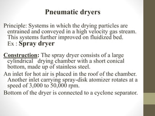 Pneumatic dryers
Principle: Systems in which the drying particles are
entrained and conveyed in a high velocity gas stream.
This systems further improved on fluidized bed.
Ex : Spray dryer
Construction: The spray dryer consists of a large
cylindrical drying chamber with a short conical
bottom, made up of stainless steel.
An inlet for hot air is placed in the roof of the chamber.
Another inlet carrying spray-disk atomizer rotates at a
speed of 3,000 to 50,000 rpm.
Bottom of the dryer is connected to a cyclone separator.
 