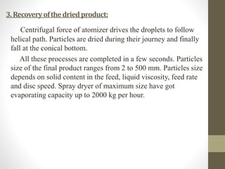 3.Recoveryofthedriedproduct:
Centrifugal force of atomizer drives the droplets to follow
helical path. Particles are dried during their journey and finally
fall at the conical bottom.
All these processes are completed in a few seconds. Particles
size of the final product ranges from 2 to 500 mm. Particles size
depends on solid content in the feed, liquid viscosity, feed rate
and disc speed. Spray dryer of maximum size have got
evaporating capacity up to 2000 kg per hour.
 