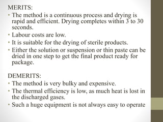 MERITS:
• The method is a continuous process and drying is
rapid and efficient. Drying completes within 3 to 30
seconds.
• Labour costs are low.
• It is suitable for the drying of sterile products.
• Either the solution or suspension or thin paste can be
dried in one step to get the final product ready for
package.
DEMERITS:
• The method is very bulky and expensive.
• The thermal efficiency is low, as much heat is lost in
the discharged gases.
• Such a huge equipment is not always easy to operate
 