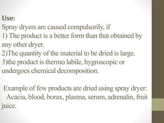 Use:
Spray dryers are caused compulsorily, if
1) The product is a better form than that obtained by
any other dryer.
2)The quantity of the material to be dried is large.
3)the product is thermo labile, hygroscopic or
undergoes chemical decomposition.
Example of few products are dried using spray dryer:
Acacia, blood, borax, plasma, serum, adrenalin, fruit
juice.
 