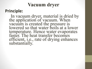 Vacuum dryer
Principle:
In vacuum dryer, material is dried by
the application of vacuum. When
vacuum is created the pressure is
lowered so that water boils at a lower
temperature. Hence water evaporates
faster. The heat transfer becomes
efficient, i.e., rate of drying enhances
substantially.
 