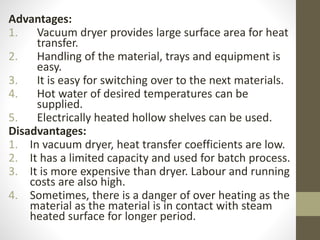 Advantages:
1. Vacuum dryer provides large surface area for heat
transfer.
2. Handling of the material, trays and equipment is
easy.
3. It is easy for switching over to the next materials.
4. Hot water of desired temperatures can be
supplied.
5. Electrically heated hollow shelves can be used.
Disadvantages:
1. In vacuum dryer, heat transfer coefficients are low.
2. It has a limited capacity and used for batch process.
3. It is more expensive than dryer. Labour and running
costs are also high.
4. Sometimes, there is a danger of over heating as the
material as the material is in contact with steam
heated surface for longer period.
 