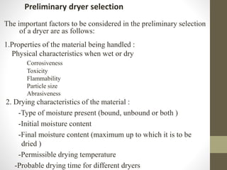 Preliminary dryer selection
The important factors to be considered in the preliminary selection
of a dryer are as follows:
1.Properties of the material being handled :
Physical characteristics when wet or dry
Corrosiveness
Toxicity
Flammability
Particle size
Abrasiveness
2. Drying characteristics of the material :
-Type of moisture present (bound, unbound or both )
-Initial moisture content
-Final moisture content (maximum up to which it is to be
dried )
-Permissible drying temperature
-Probable drying time for different dryers
 