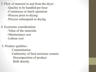 3. Flow of material to and from the dryer :
-Quality to be handled per hour
-Continuous or batch operation
-Process prior to drying
-Process subsequent to drying
4. Economic consideration:
-Value of the materials
-Maintenance cost
-Labour cost
5. Product qualities :
Contamination
Uniformity of final moisture content
Decomposition of product
Bulk density
 