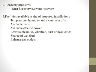 6. Recovery problems:
Dust Recovery; Solvent recovery
7.Facilities available at site of proposed installation :
Temperature, humidity and cleanliness of air
Available fuels
Available electric power
Permissible noise, vibration, dust or heat losses
Source of wet feed
Exhaust-gas outlets
 