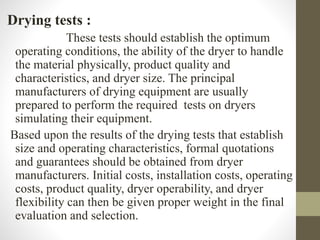 Drying tests :
These tests should establish the optimum
operating conditions, the ability of the dryer to handle
the material physically, product quality and
characteristics, and dryer size. The principal
manufacturers of drying equipment are usually
prepared to perform the required tests on dryers
simulating their equipment.
Based upon the results of the drying tests that establish
size and operating characteristics, formal quotations
and guarantees should be obtained from dryer
manufacturers. Initial costs, installation costs, operating
costs, product quality, dryer operability, and dryer
flexibility can then be given proper weight in the final
evaluation and selection.
 