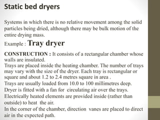Static bed dryers
Systems in which there is no relative movement among the solid
particles being dried, although there may be bulk motion of the
entire drying mass.
Example : Tray dryer
CONSTRUCTION : It consists of a rectangular chamber whose
walls are insulated.
Trays are placed inside the heating chamber. The number of trays
may vary with the size of the dryer. Each tray is rectangular or
square and about 1.2 to 2.4 metres square in area .
Trays are usually loaded from 10.0 to 100 millimetres deep.
Dryer is fitted with a fan for circulating air over the trays.
Electrically heated elements are provided inside (rather than
outside) to heat the air.
In the corner of the chamber, direction vanes are placed to direct
air in the expected path.
 