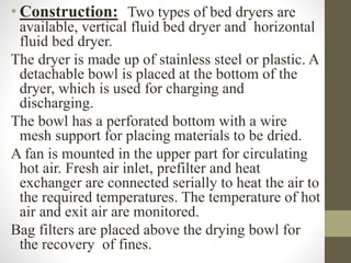 • Construction: Two types of bed dryers are
available, vertical fluid bed dryer and horizontal
fluid bed dryer.
The dryer is made up of stainless steel or plastic. A
detachable bowl is placed at the bottom of the
dryer, which is used for charging and
discharging.
The bowl has a perforated bottom with a wire
mesh support for placing materials to be dried.
A fan is mounted in the upper part for circulating
hot air. Fresh air inlet, prefilter and heat
exchanger are connected serially to heat the air to
the required temperatures. The temperature of hot
air and exit air are monitored.
Bag filters are placed above the drying bowl for
the recovery of fines.
 