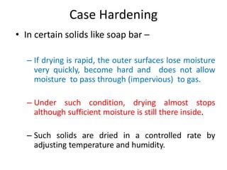 Case Hardening
• In certain solids like soap bar –
– If drying is rapid, the outer surfaces lose moisture
very quickly, become hard and does not allow
moisture to pass through (impervious) to gas.
– Under such condition, drying almost stops
although sufficient moisture is still there inside.
– Such solids are dried in a controlled rate by
adjusting temperature and humidity.
 