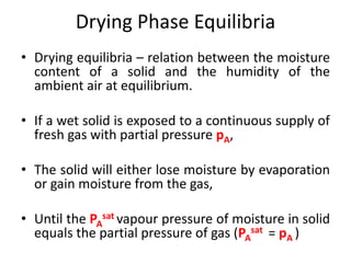 Drying Phase Equilibria
• Drying equilibria – relation between the moisture
content of a solid and the humidity of the
ambient air at equilibrium.
• If a wet solid is exposed to a continuous supply of
fresh gas with partial pressure pA,
• The solid will either lose moisture by evaporation
or gain moisture from the gas,
• Until the PA
sat vapour pressure of moisture in solid
equals the partial pressure of gas (PA
sat = pA )
 