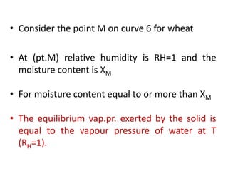 • Consider the point M on curve 6 for wheat
• At (pt.M) relative humidity is RH=1 and the
moisture content is XM
• For moisture content equal to or more than XM
• The equilibrium vap.pr. exerted by the solid is
equal to the vapour pressure of water at T
(RH=1).
 